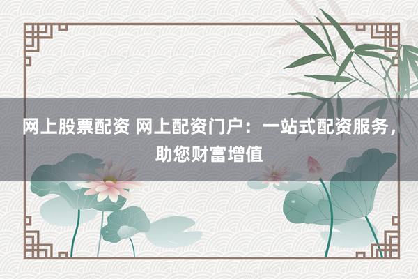 网上股票配资 网上配资门户：一站式配资服务，助您财富增值