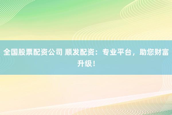 全国股票配资公司 顺发配资：专业平台，助您财富升级！