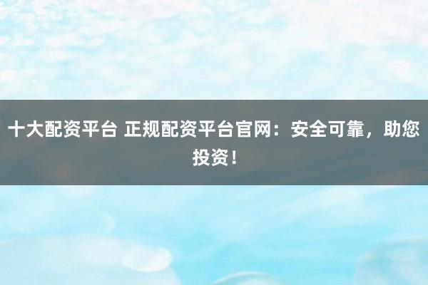 十大配资平台 正规配资平台官网：安全可靠，助您投资！