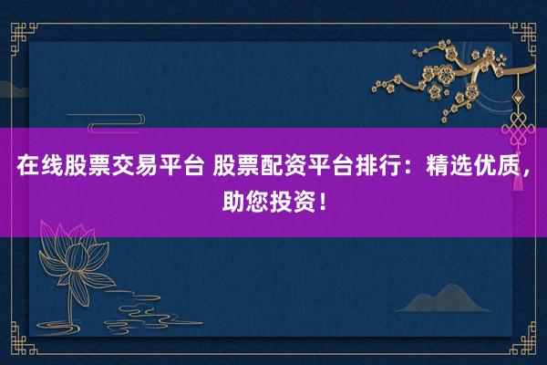 在线股票交易平台 股票配资平台排行：精选优质，助您投资！