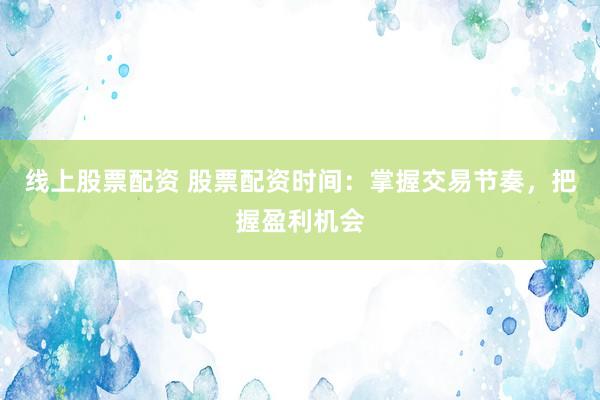 线上股票配资 股票配资时间：掌握交易节奏，把握盈利机会