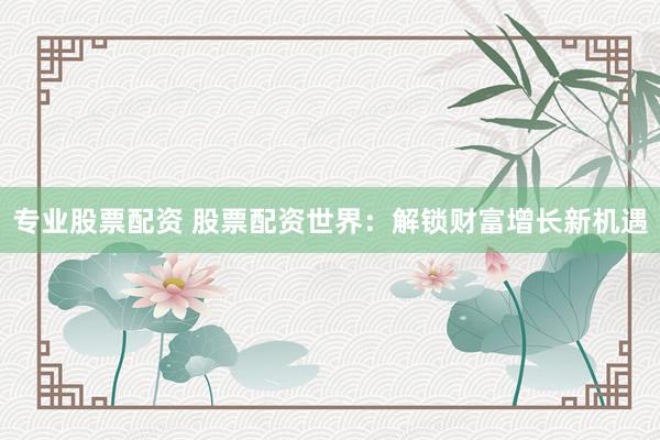专业股票配资 股票配资世界：解锁财富增长新机遇