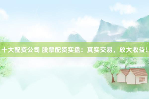 十大配资公司 股票配资实盘：真实交易，放大收益！