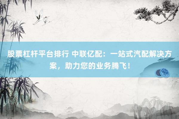 股票杠杆平台排行 中联亿配：一站式汽配解决方案，助力您的业务腾飞！