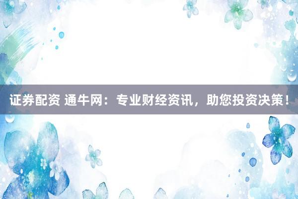 证券配资 通牛网：专业财经资讯，助您投资决策！