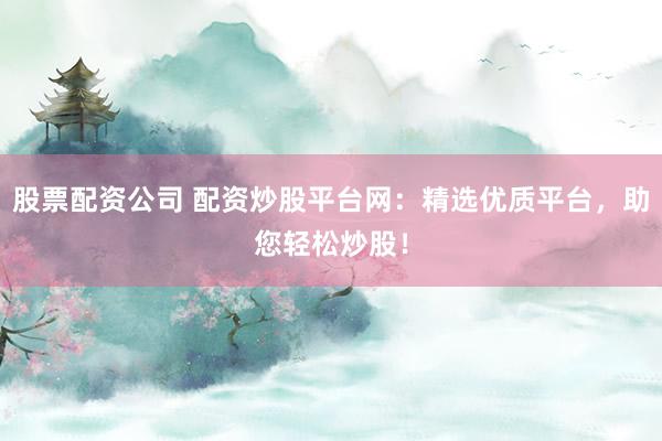 股票配资公司 配资炒股平台网：精选优质平台，助您轻松炒股！
