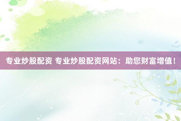 专业炒股配资 专业炒股配资网站：助您财富增值！
