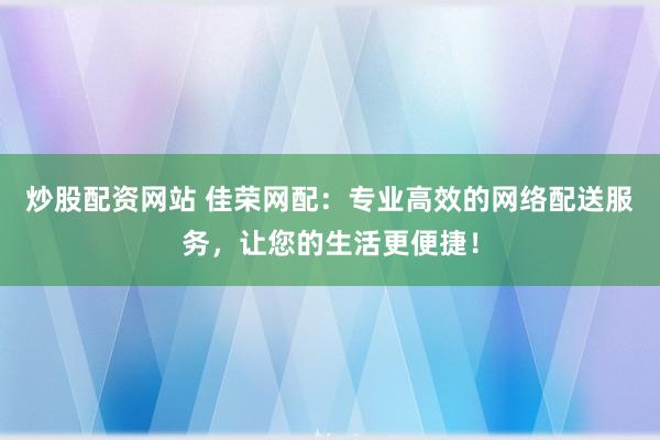 炒股配资网站 佳荣网配：专业高效的网络配送服务，让您的生活更便捷！