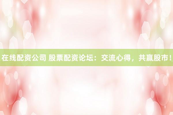 在线配资公司 股票配资论坛：交流心得，共赢股市！