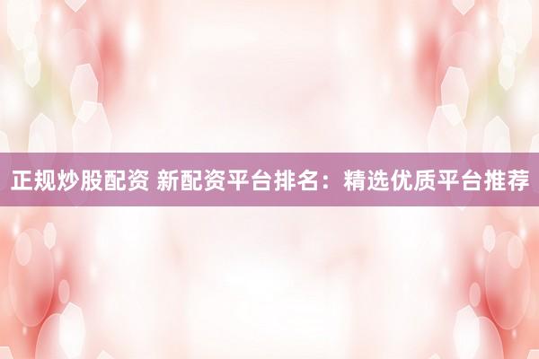 正规炒股配资 新配资平台排名：精选优质平台推荐