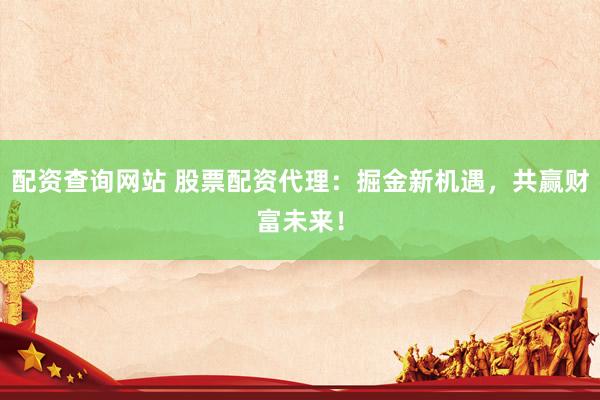 配资查询网站 股票配资代理：掘金新机遇，共赢财富未来！