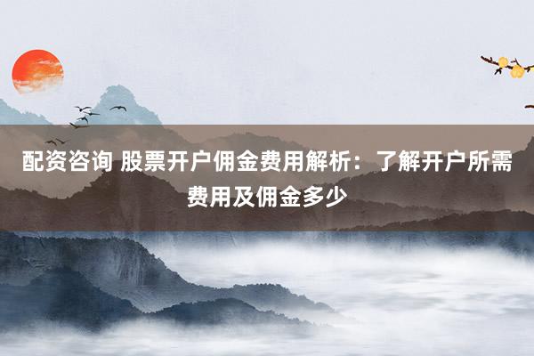 配资咨询 股票开户佣金费用解析：了解开户所需费用及佣金多少