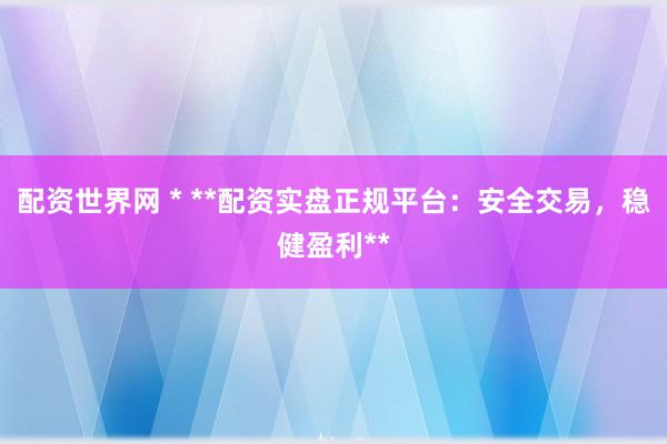 配资世界网 * **配资实盘正规平台：安全交易，稳健盈利**