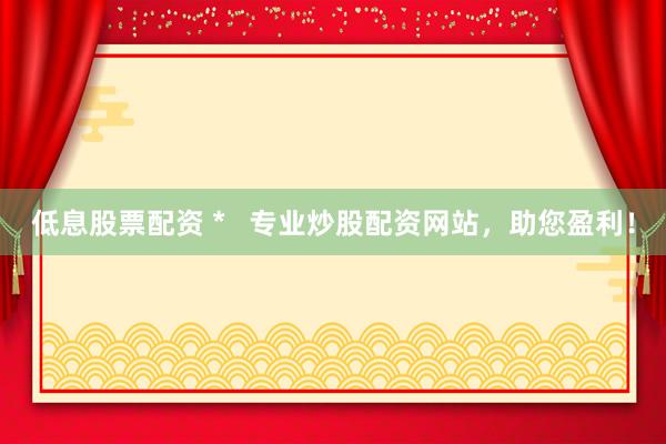 低息股票配资 *   专业炒股配资网站，助您盈利！