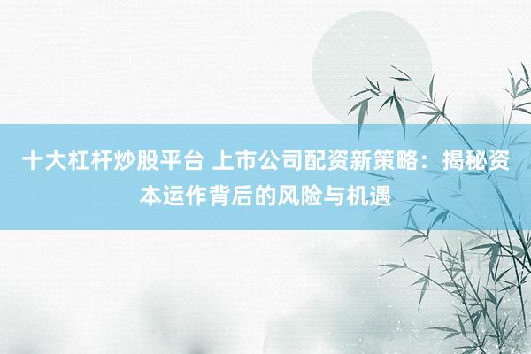 十大杠杆炒股平台 上市公司配资新策略：揭秘资本运作背后的风险与机遇