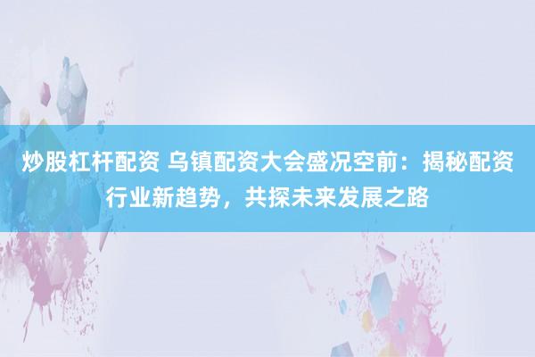 炒股杠杆配资 乌镇配资大会盛况空前：揭秘配资行业新趋势，共探未来发展之路
