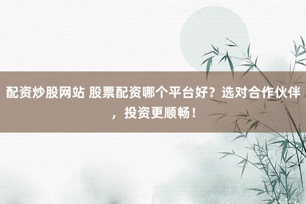 配资炒股网站 股票配资哪个平台好？选对合作伙伴，投资更顺畅！