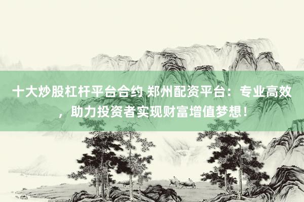 十大炒股杠杆平台合约 郑州配资平台：专业高效，助力投资者实现财富增值梦想！