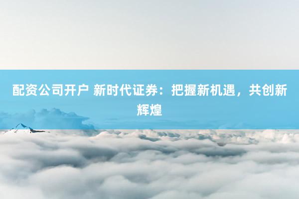 配资公司开户 新时代证券：把握新机遇，共创新辉煌
