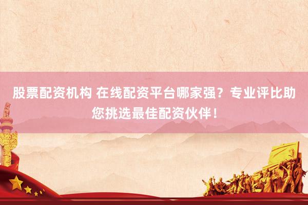 股票配资机构 在线配资平台哪家强？专业评比助您挑选最佳配资伙伴！