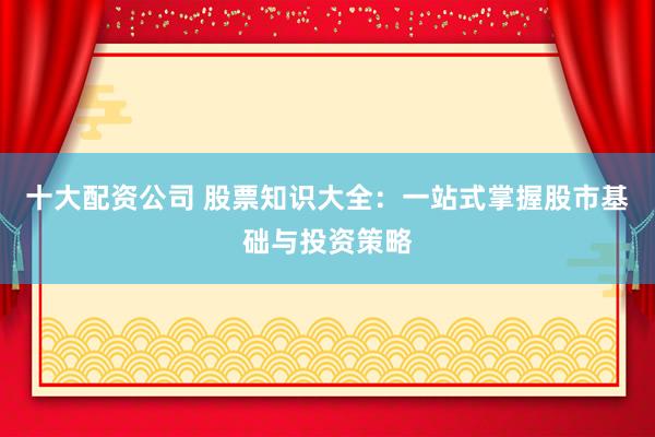 十大配资公司 股票知识大全：一站式掌握股市基础与投资策略