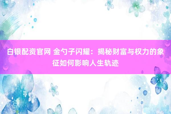 白银配资官网 金勺子闪耀：揭秘财富与权力的象征如何影响人生轨迹