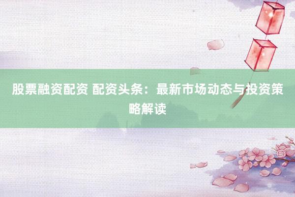 股票融资配资 配资头条：最新市场动态与投资策略解读