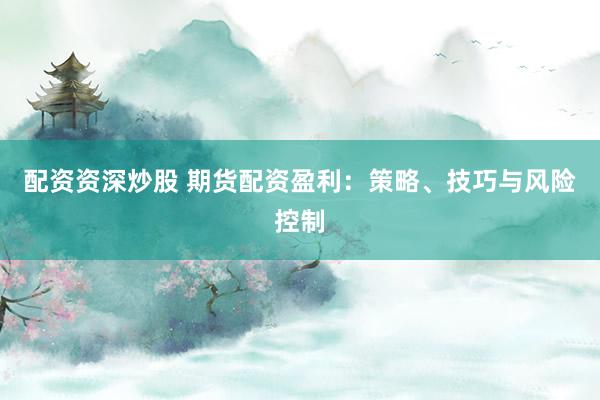 配资资深炒股 期货配资盈利：策略、技巧与风险控制