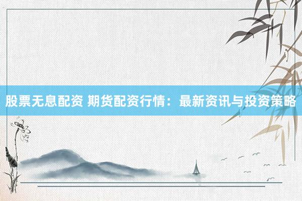 股票无息配资 期货配资行情：最新资讯与投资策略