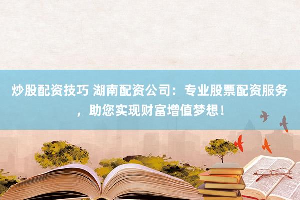 炒股配资技巧 湖南配资公司：专业股票配资服务，助您实现财富增值梦想！