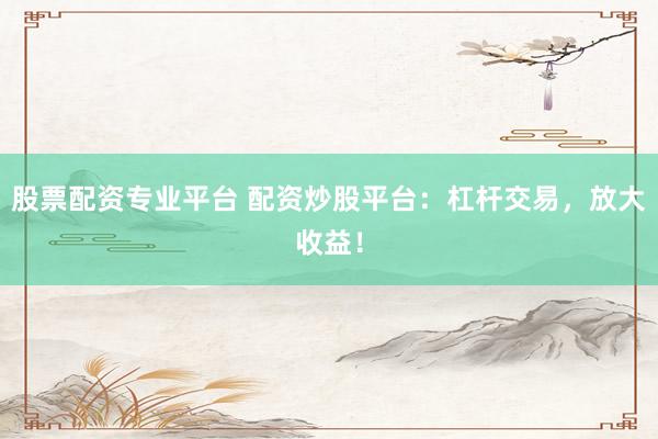股票配资专业平台 配资炒股平台：杠杆交易，放大收益！