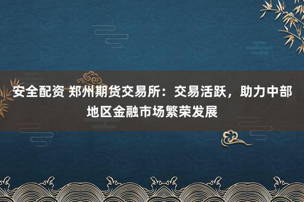 安全配资 郑州期货交易所：交易活跃，助力中部地区金融市场繁荣发展