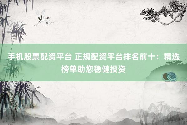 手机股票配资平台 正规配资平台排名前十：精选榜单助您稳健投资