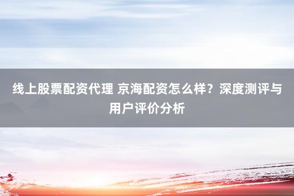 线上股票配资代理 京海配资怎么样？深度测评与用户评价分析