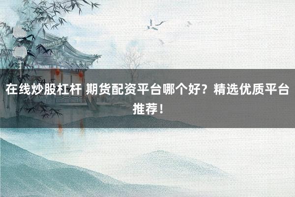 在线炒股杠杆 期货配资平台哪个好？精选优质平台推荐！