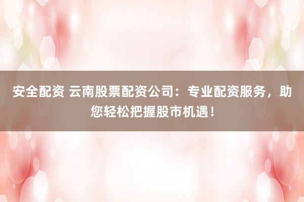 安全配资 云南股票配资公司：专业配资服务，助您轻松把握股市机遇！