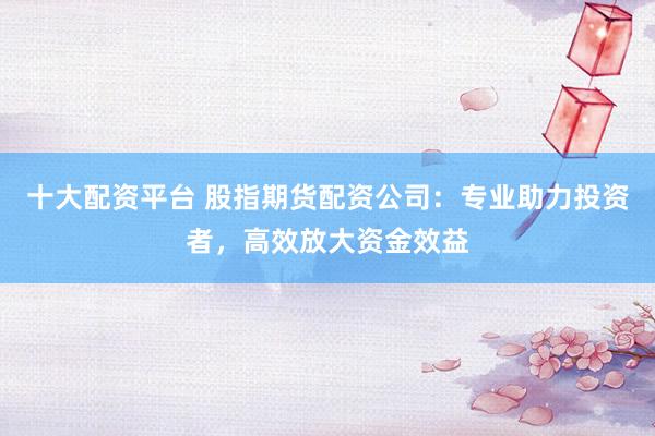 十大配资平台 股指期货配资公司：专业助力投资者，高效放大资金效益