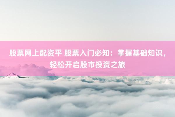 股票网上配资平 股票入门必知：掌握基础知识，轻松开启股市投资之旅