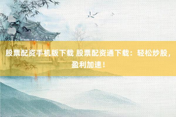 股票配资手机版下载 股票配资通下载：轻松炒股，盈利加速！