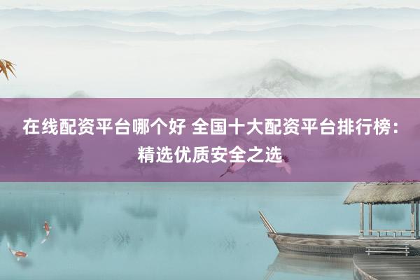在线配资平台哪个好 全国十大配资平台排行榜：精选优质安全之选