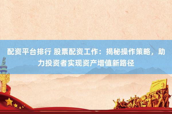 配资平台排行 股票配资工作：揭秘操作策略，助力投资者实现资产增值新路径
