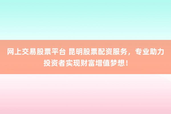 网上交易股票平台 昆明股票配资服务，专业助力投资者实现财富增值梦想！
