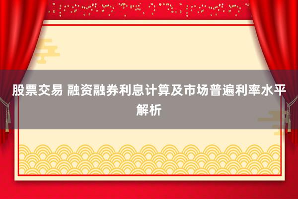 股票交易 融资融券利息计算及市场普遍利率水平解析