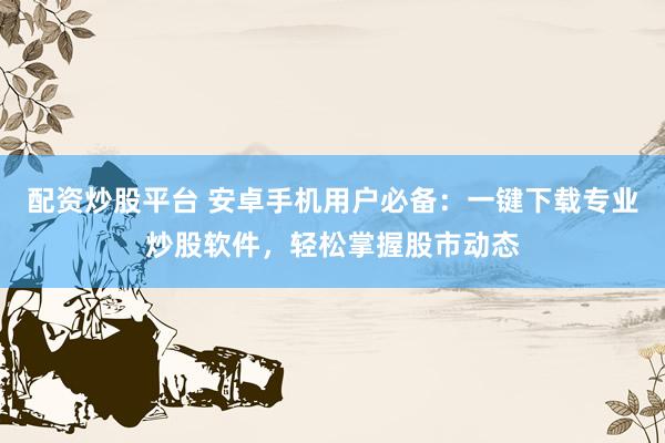 配资炒股平台 安卓手机用户必备：一键下载专业炒股软件，轻松掌握股市动态