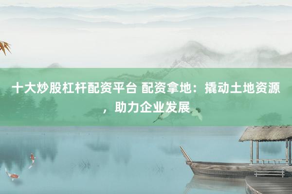 十大炒股杠杆配资平台 配资拿地：撬动土地资源，助力企业发展
