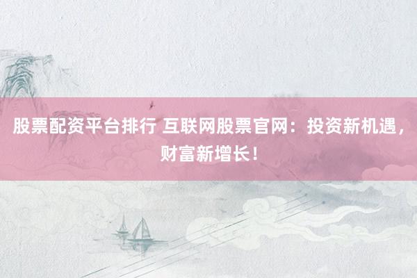 股票配资平台排行 互联网股票官网：投资新机遇，财富新增长！
