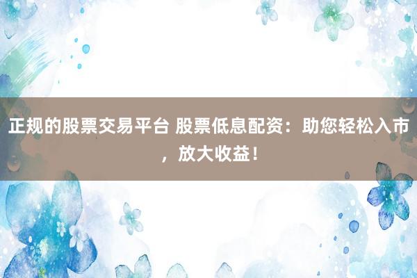 正规的股票交易平台 股票低息配资：助您轻松入市，放大收益！