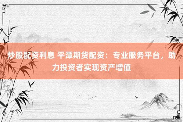 炒股配资利息 平潭期货配资：专业服务平台，助力投资者实现资产增值