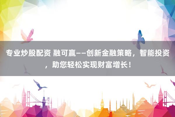专业炒股配资 融可赢——创新金融策略，智能投资，助您轻松实现财富增长！