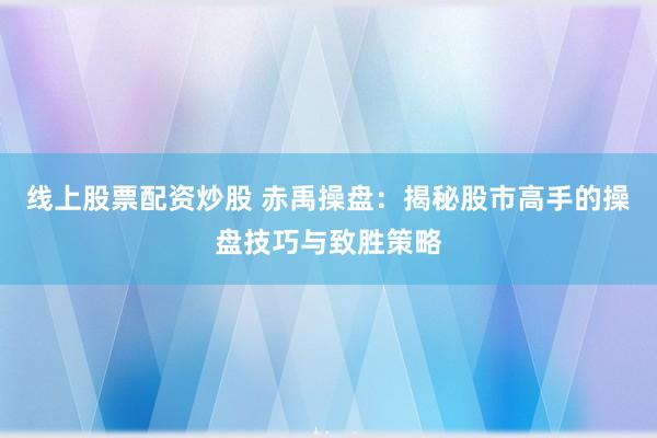 线上股票配资炒股 赤禹操盘：揭秘股市高手的操盘技巧与致胜策略